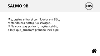 SALMO 9B
14 e, ͜ assim, entrarei com louvor em Sião,
cantando nas portas tua salvação.
15 Na cova que ͜ abriram, nações cairão,
o laço que ͜ armaram prendeu-lhes o pé.
 