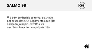SALMO 9B
16 E bem conhecido se torna ͜ o SENHOR,
por causa dos seus julgamentos que faz;
enlaçado ͜ o ímpio, envolto está
nas obras traçadas pela própria mão.
 