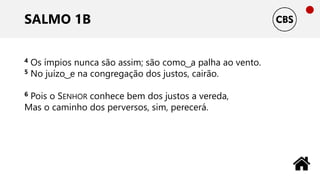 SALMO 1B
4 Os ímpios nunca são assim; são como ͜ a palha ao vento.
5 No juízo ͜ e na congregação dos justos, cairão.
6 Pois o SENHOR conhece bem dos justos a vereda,
Mas o caminho dos perversos, sim, perecerá.
 