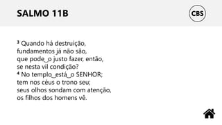 SALMO 11B
3 Quando há destruição,
fundamentos já não são,
que pode ͜ o justo fazer, então,
se nesta vil condição?
4 No templo ͜ está ͜ o SENHOR;
tem nos céus o trono seu;
seus olhos sondam com atenção,
os filhos dos homens vê.
 