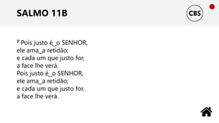 SALMO 11B
7 Pois justo é ͜ o SENHOR,
ele ama ͜ a retidão;
e cada um que justo for,
a face lhe verá.
Pois justo é ͜ o SENHOR,
ele ama ͜ a retidão;
e cada um que justo for,
a face lhe verá.
 