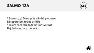 SALMO 12A
1 Socorro, ͜ ó Deus, pois não há piedosos
Desaparecem todos os fiéis
2 Falam com falsidade uns aos outros
Bajuladores, falso coração
 