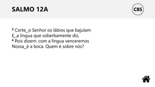 SALMO 12A
3 Corte ͜ o Senhor os lábios que bajulam
E ͜ a língua que soberbamente diz,
4 Pois dizem: com a língua venceremos
Nossa ͜ é a boca. Quem é sobre nós?
 