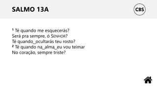 SALMO 13A
1 Té quando me esquecerás?
Será pra sempre, ó SENHOR?
Té quando ͜ ocultarás teu rosto?
2 Té quando na ͜ alma ͜ eu vou teimar
No coração, sempre triste?
 