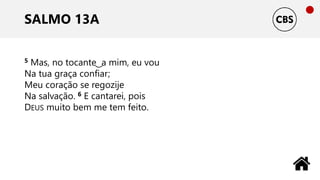SALMO 13A
5 Mas, no tocante ͜ a mim, eu vou
Na tua graça confiar;
Meu coração se regozije
Na salvação. 6 E cantarei, pois
DEUS muito bem me tem feito.
 
