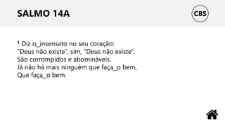 SALMO 14A
1 Diz o ͜ insensato no seu coração:
“Deus não existe”, sim, “Deus não existe”.
São corrompidos e abomináveis.
Já não há mais ninguém que faça ͜ o bem,
Que faça ͜ o bem.
 