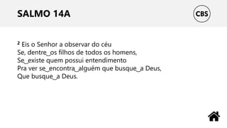 SALMO 14A
2 Eis o Senhor a observar do céu
Se, dentre ͜ os filhos de todos os homens,
Se ͜ existe quem possui entendimento
Pra ver se ͜ encontra ͜ alguém que busque ͜ a Deus,
Que busque ͜ a Deus.
 