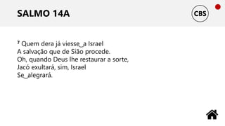 SALMO 14A
7 Quem dera já viesse ͜ a Israel
A salvação que de Sião procede.
Oh, quando Deus lhe restaurar a sorte,
Jacó exultará, sim, Israel
Se ͜ alegrará.
 