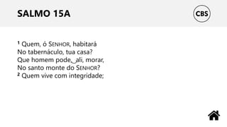 SALMO 15A
1 Quem, ó SENHOR, habitará
No tabernáculo, tua casa?
Que homem pode, ͜ ali, morar,
No santo monte do SENHOR?
2 Quem vive com integridade;
 