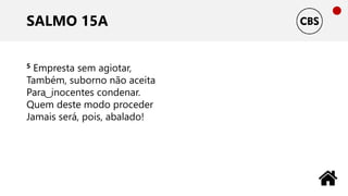 SALMO 15A
5 Empresta sem agiotar,
Também, suborno não aceita
Para ͜ inocentes condenar.
Quem deste modo proceder
Jamais será, pois, abalado!
 
