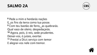 SALMO 2A
8 Pede a mim e herdarás nações
E ͜ os fins da terra como tua posse.
9 Com teu bastão de ferro, ͜ as quebrarás.
Qual vaso de oleiro, despedaçarás.
10 Agora, pois, ó reis, sede prudentes.
Deixai-vos, ó juízes, exortar.
11 Prestai a DEUS serviço com temor
E alegrai-vos nele com tremor.
 