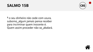 SALMO 15B
5 o seu dinheiro não cede com usura,
suborno ͜ algum jamais pensa receber
para incriminar quem inocente é.
Quem assim proceder não se ͜ abalará.
 