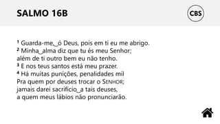SALMO 16B
1 Guarda-me, ͜ ó Deus, pois em ti eu me abrigo.
2 Minha ͜ alma diz que tu és meu Senhor;
além de ti outro bem eu não tenho.
3 E nos teus santos está meu prazer.
4 Há muitas punições, penalidades mil
Pra quem por deuses trocar o SENHOR;
jamais darei sacrifício ͜ a tais deuses,
a quem meus lábios não pronunciarão.
 