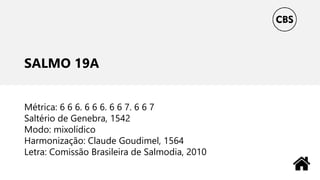 SALMO 19A
Métrica: 6 6 6. 6 6 6. 6 6 7. 6 6 7
Saltério de Genebra, 1542
Modo: mixolídico
Harmonização: Claude Goudimel, 1564
Letra: Comissão Brasileira de Salmodia, 2010
 
