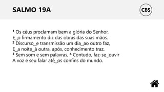 SALMO 19A
1 Os céus proclamam bem a glória do Senhor,
E ͜ o firmamento diz das obras das suas mãos.
2 Discurso ͜ e transmissão um dia ͜ ao outro faz,
E ͜ a noite ͜ à outra, após, conhecimento traz.
3 Sem som e sem palavras, 4 Contudo, faz-se ͜ ouvir
A voz e seu falar até ͜ os confins do mundo.
 