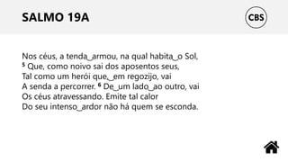 SALMO 19A
Nos céus, a tenda ͜ armou, na qual habita ͜ o Sol,
5 Que, como noivo sai dos aposentos seus,
Tal como um herói que, ͜ em regozijo, vai
A senda a percorrer. 6 De ͜ um lado ͜ ao outro, vai
Os céus atravessando. Emite tal calor
Do seu intenso ͜ ardor não há quem se esconda.
 
