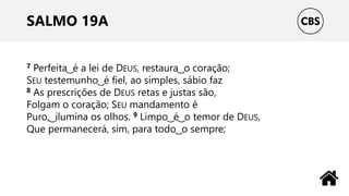 SALMO 19A
7 Perfeita ͜ é a lei de DEUS, restaura ͜ o coração;
SEU testemunho ͜ é fiel, ao simples, sábio faz
8 As prescrições de DEUS retas e justas são,
Folgam o coração; SEU mandamento é
Puro, ͜ ilumina os olhos. 9 Limpo ͜ é ͜ o temor de DEUS,
Que permanecerá, sim, para todo ͜ o sempre;
 
