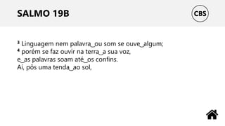 SALMO 19B
3 Linguagem nem palavra ͜ ou som se ouve ͜ algum;
4 porém se faz ouvir na terra ͜ a sua voz,
e ͜ as palavras soam até ͜ os confins.
Aí, pôs uma tenda ͜ ao sol,
 