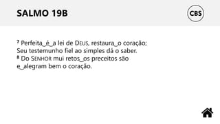 SALMO 19B
7 Perfeita ͜ é ͜ a lei de DEUS, restaura ͜ o coração;
Seu testemunho fiel ao simples dá o saber.
8 Do SENHOR mui retos ͜ os preceitos são
e ͜ alegram bem o coração.
 