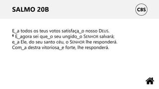 SALMO 20B
E ͜ a todos os teus votos satisfaça ͜ o nosso DEUS.
6 E ͜ agora sei que ͜ o seu ungido ͜ o SENHOR salvará;
e ͜ a Ele, do seu santo céu, o SENHOR lhe responderá.
Com ͜ a destra vitoriosa ͜ e forte, lhe responderá.
 