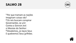 SALMO 2B
1 Por que tramam as nações
Imaginam coisas vãs?
2 Os reis buscam conspirar
Governantes, se unir
Contra o SENHOR JAVÉ
o Messias do Senhor:
3 Desatemos ͜ os laços Seus
E quebremos Seus grilhões.
 