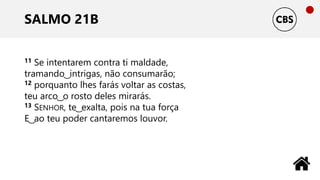 SALMO 21B
11 Se intentarem contra ti maldade,
tramando ͜ intrigas, não consumarão;
12 porquanto lhes farás voltar as costas,
teu arco ͜ o rosto deles mirarás.
13 SENHOR, te ͜ exalta, pois na tua força
E ͜ ao teu poder cantaremos louvor.
 