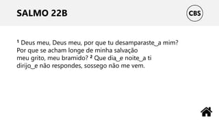 SALMO 22B
1 Deus meu, Deus meu, por que tu desamparaste ͜ a mim?
Por que se acham longe de minha salvação
meu grito, meu bramido? 2 Que dia ͜ e noite ͜ a ti
dirijo ͜ e não respondes, sossego não me vem.
 
