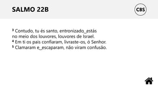 SALMO 22B
3 Contudo, tu és santo, entronizado ͜ estás
no meio dos louvores, louvores de Israel.
4 Em ti os pais confiaram, livraste-os, ó Senhor.
5 Clamaram e ͜ escaparam, não viram confusão.
 