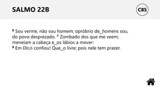 SALMO 22B
6 Sou verme, não sou homem; opróbrio de ͜ homens sou,
do povo desprezado. 7 Zombado dos que me veem;
meneiam a cabeça e ͜ os lábios a mover:
8 Em DEUS confiou! Que ͜ o livre; pois nele tem prazer.
 