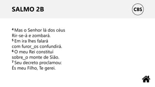 SALMO 2B
4 Mas o Senhor lá dos céus
Rir-se-á e zombará.
5 Em ira lhes falará
com furor ͜ os confundirá.
6 O meu Rei constituí
sobre ͜ o monte de Sião.
7 Seu decreto proclamou:
És meu Filho, Te gerei.
 