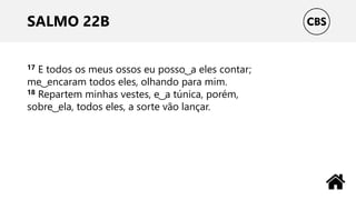 SALMO 22B
17 E todos os meus ossos eu posso ͜ a eles contar;
me ͜ encaram todos eles, olhando para mim.
18 Repartem minhas vestes, e ͜ a túnica, porém,
sobre ͜ ela, todos eles, a sorte vão lançar.
 