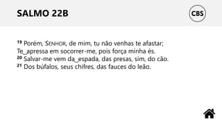 SALMO 22B
19 Porém, SENHOR, de mim, tu não venhas te afastar;
Te ͜ apressa em socorrer-me, pois força minha és.
20 Salvar-me vem da ͜ espada, das presas, sim, do cão.
21 Dos búfalos, seus chifres, das fauces do leão.
 