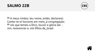 SALMO 22B
22 A meus irmãos, teu nome, então, declararei;
Cantar-te-ei louvores em meio ͜ à congregação;
23 vós que temeis a DEUS, louvor e glória dai ;
sim, reverenciai-o, vós filhos de ͜ Israel.
 