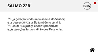 SALMO 22B
30 E ͜ à geração vindoura falar-se-á do Senhor;
e ͜ a descendência ͜ a Ele também o servirá.
31 Hão de sua justiça a todos proclamar;
e ͜ às gerações futuras, dirão que Deus o fez.
 