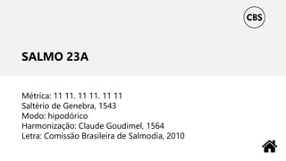 SALMO 23A
Métrica: 11 11. 11 11. 11 11
Saltério de Genebra, 1543
Modo: hipodórico
Harmonização: Claude Goudimel, 1564
Letra: Comissão Brasileira de Salmodia, 2010
 