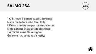 SALMO 23A
1 O SENHOR é o meu pastor, portanto
Nada me faltará, não terei falta.
2 Deitar-me faz em pastos verdejantes.
E me conduz às águas de descanso;
3 A minha alma Ele refrigera.
Guia-me nas veredas da justiça
 