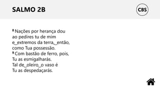SALMO 2B
8 Nações por herança dou
ao pedires tu de mim
e ͜ extremos da terra, ͜ então,
como Tua possessão.
9 Com bastão de ferro, pois,
Tu as esmigalharás.
Tal de ͜ oleiro ͜ o vaso é
Tu as despedaçarás.
 