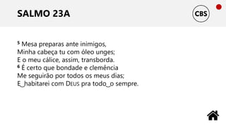 SALMO 23A
5 Mesa preparas ante inimigos,
Minha cabeça tu com óleo unges;
E o meu cálice, assim, transborda.
6 É certo que bondade e clemência
Me seguirão por todos os meus dias;
E ͜ habitarei com DEUS pra todo ͜ o sempre.
 