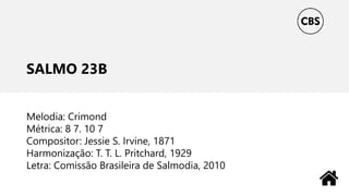 SALMO 23B
Melodia: Crimond
Métrica: 8 7. 10 7
Compositor: Jessie S. Irvine, 1871
Harmonização: T. T. L. Pritchard, 1929
Letra: Comissão Brasileira de Salmodia, 2010
 