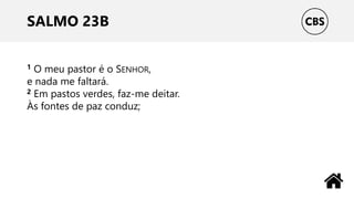SALMO 23B
1 O meu pastor é o SENHOR,
e nada me faltará.
2 Em pastos verdes, faz-me deitar.
Às fontes de paz conduz;
 