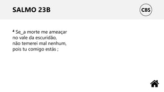 SALMO 23B
4 Se ͜ a morte me ameaçar
no vale da escuridão,
não temerei mal nenhum,
pois tu comigo estás ;
 