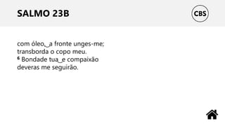 SALMO 23B
com óleo, ͜ a fronte unges-me;
transborda o copo meu.
6 Bondade tua ͜ e compaixão
deveras me seguirão.
 