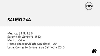 SALMO 24A
Métrica: 8 8 9. 8 8 9
Saltério de Genebra, 1542
Modo: dórico
Harmonização: Claude Goudimel, 1564
Letra: Comissão Brasileira de Salmodia, 2010
 