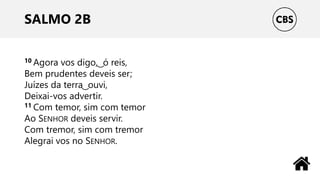 SALMO 2B
10 Agora vos digo, ͜ ó reis,
Bem prudentes deveis ser;
Juízes da terra ͜ ouvi,
Deixai-vos advertir.
11 Com temor, sim com temor
Ao SENHOR deveis servir.
Com tremor, sim com tremor
Alegrai vos no SENHOR.
 