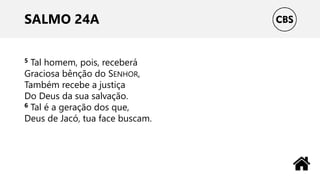 SALMO 24A
5 Tal homem, pois, receberá
Graciosa bênção do SENHOR,
Também recebe a justiça
Do Deus da sua salvação.
6 Tal é a geração dos que,
Deus de Jacó, tua face buscam.
 