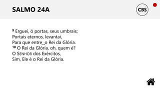 SALMO 24A
9 Erguei, ó portas, seus umbrais;
Portais eternos, levantai,
Para que entre ͜ o Rei da Glória.
10 O Rei da Glória, oh, quem é?
O SENHOR dos Exércitos,
Sim, Ele é o Rei da Glória.
 