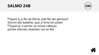 SALMO 24B
8 Quem é ͜ o Rei da Glória, este Rei tão glorioso?
SENHOR das batalhas, que ͜ é forte em poder.
9 Erguei já, ó portas, as vossas cabeças;
portais eternais, levantais-vos ao Rei,
 