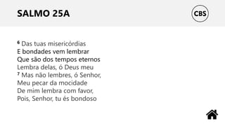SALMO 25A
6 Das tuas misericórdias
E bondades vem lembrar
Que são dos tempos eternos
Lembra delas, ó Deus meu
7 Mas não lembres, ó Senhor,
Meu pecar da mocidade
De mim lembra com favor,
Pois, Senhor, tu és bondoso
 