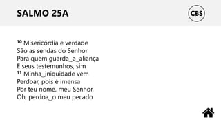 SALMO 25A
10 Misericórdia e verdade
São as sendas do Senhor
Para quem guarda ͜ a ͜ aliança
E seus testemunhos, sim
11 Minha ͜ iniquidade vem
Perdoar, pois é imensa
Por teu nome, meu Senhor,
Oh, perdoa ͜ o meu pecado
 