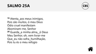SALMO 25A
19 Atenta ͜ aos meus inimigos,
Pois são muitos, ó meu Deus
Ódio cruel manifestam
Abominam-me, Senhor
20 Guarda ͜ a minha alma, ͜ ó Deus
Meu Senhor, oh, vem livrar-me
Que ͜ eu não sofra ͜ humilhação,
Pois tu és o meu refúgio
 